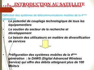 • Le potentiel de couplage technologique de tous les
équipementiers
• Le soutien du secteur de la recherche et
développement
• Le besoin des utilisateurs en matière de diversification
de services
• Préfiguration des systèmes mobiles de la 4ème
génération : le DAWS (Digital Advanced Wireless
Service) qui offre des débits atteignant plus de 100
Mbits/s
Définition des systèmes de télécommunications mobiles de la 4ème
génération
1.1.2 L’Evolution des Systèmes des Télécommunications Mobiles
1 INTRODUCTION AU SATELLITE
 