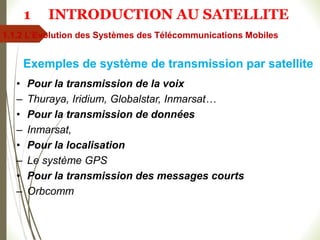• Pour la transmission de la voix
– Thuraya, Iridium, Globalstar, Inmarsat…
• Pour la transmission de données
– Inmarsat,
• Pour la localisation
– Le système GPS
• Pour la transmission des messages courts
– Orbcomm
Exemples de système de transmission par satellite
1.1.2 L’Evolution des Systèmes des Télécommunications Mobiles
1 INTRODUCTION AU SATELLITE
 