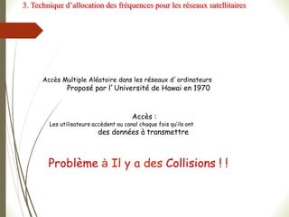 Accès :
Les utilisateurs accèdent au canal chaque fois qu’ils ont
des données à transmettre
Problème à Il y a des Collisions ! !
Accès Multiple Aléatoire dans les réseaux d’ordinateurs
Proposé par l’Université de Hawai en 1970
3. Technique d’allocation des fréquences pour les réseaux satellitaires
 
