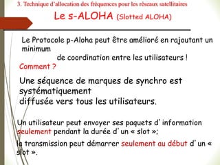 Le s-ALOHA (Slotted ALOHA)
Le Protocole p-Aloha peut être amélioré en rajoutant un
minimum
de coordination entre les utilisateurs !
Comment ?
Une séquence de marques de synchro est
systématiquement
diffusée vers tous les utilisateurs.
Un utilisateur peut envoyer ses paquets d’information
seulement pendant la durée d’un « slot »;
la transmission peut démarrer seulement au début d’un «
slot ».
3. Technique d’allocation des fréquences pour les réseaux satellitaires
 