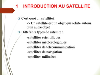  C’est quoi un satellite?
-> Un satellite est un objet qui orbite autour
d'un autre objet
 Différents types de satellite :
-satellites scientifiques
-satellites météorologiques
-satellites de télécommunication
-satellites de navigation
-satellites militaires
1 INTRODUCTION AU SATELLITE
 