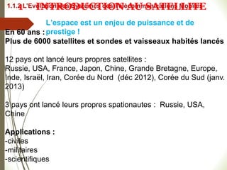 L’espace est un enjeu de puissance et de
prestige !
#
En 60 ans :
Plus de 6000 satellites et sondes et vaisseaux habités lancés
12 pays ont lancé leurs propres satellites :
Russie, USA, France, Japon, Chine, Grande Bretagne, Europe,
Inde, Israël, Iran, Corée du Nord (déc 2012), Corée du Sud (janv.
2013)
3 pays ont lancé leurs propres spationautes : Russie, USA,
Chine
Applications :
-civiles
-militaires
-scientifiques
1.1.2 L’Evolution des Systèmes des Télécommunications Mobiles
1 INTRODUCTION AU SATELLITE
 