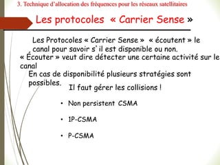 Les protocoles « Carrier Sense »
Les Protocoles « Carrier Sense » « écoutent » le
canal pour savoir s’il est disponible ou non.
« Écouter » veut dire détecter une certaine activité sur le
canal
En cas de disponibilité plusieurs stratégies sont
possibles.
Il faut gérer les collisions !
• Non persistent CSMA
• 1P-CSMA
• P-CSMA
3. Technique d’allocation des fréquences pour les réseaux satellitaires
 