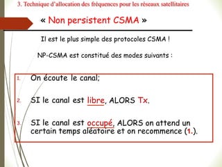 « Non persistent CSMA »
1. On écoute le canal;
2. SI le canal est libre, ALORS Tx.
3. SI le canal est occupé, ALORS on attend un
certain temps aléatoire et on recommence (1.).
Il est le plus simple des protocoles CSMA !
NP-CSMA est constitué des modes suivants :
3. Technique d’allocation des fréquences pour les réseaux satellitaires
 