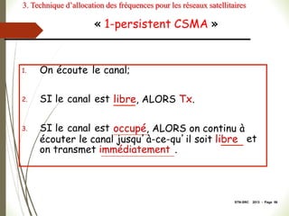 STN-SRC 2013 - Page 58
« 1-persistent CSMA »
1. On écoute le canal;
2. SI le canal est libre, ALORS Tx.
3. SI le canal est occupé, ALORS on continu à
écouter le canal jusqu’à-ce-qu’il soit libre et
on transmet immédiatement .
3. Technique d’allocation des fréquences pour les réseaux satellitaires
 