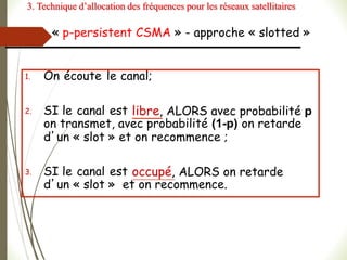 « p-persistent CSMA » - approche « slotted »
1. On écoute le canal;
2. SI le canal est libre, ALORS avec probabilité p
on transmet, avec probabilité (1-p) on retarde
d’un « slot » et on recommence ;
3. SI le canal est occupé, ALORS on retarde
d’un « slot » et on recommence.
3. Technique d’allocation des fréquences pour les réseaux satellitaires
 