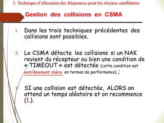 Gestion des collisions en CSMA
1. Dans les trois techniques précédentes des
collisions sont possibles.
2. Le CSMA détecte les collisions si un NAK
revient du récepteur ou bien une condition de
« TIMEOUT » est détectée (cette condition est
extrêmement chère en termes de performance) ;
3. SI une collision est détectée, ALORS on
attend un temps aléatoire et on recommence
(1.).
3. Technique d’allocation des fréquences pour les réseaux satellitaires
 