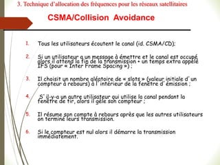 CSMA/Collision Avoidance
1. Tous les utilisateurs écoutent le canal (id. CSMA/CD);
2. Si un utilisateur a un message à émettre et le canal est occupé
alors il attend la fin de la transmission + un temps extra appelé
IFS (pour « Inter Frame Spacing ») ;
3. Il choisit un nombre aléatoire de « slots » (valeur initiale d’un
compteur à rebours) à l’intérieur de la fenêtre d’émission ;
4. S’il-y-a un autre utilisateur qui utilise la canal pendant la
fenêtre de tir, alors il gèle son compteur ;
5. Il résume son compte à rebours après que les autres utilisateurs
on terminé leurs transmission.
6. Si le compteur est nul alors il démarre la transmission
immédiatement.
3. Technique d’allocation des fréquences pour les réseaux satellitaires
 