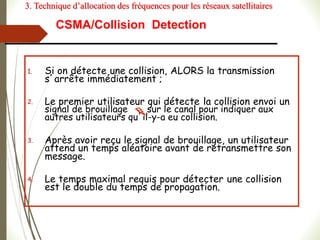 1. Si on détecte une collision, ALORS la transmission
s’arrête immédiatement ;
2. Le premier utilisateur qui détecte la collision envoi un
signal de brouillage sur le canal pour indiquer aux
autres utilisateurs qu’il-y-a eu collision.
3. Après avoir reçu le signal de brouillage, un utilisateur
attend un temps aléatoire avant de retransmettre son
message.
4. Le temps maximal requis pour détecter une collision
est le double du temps de propagation.
CSMA/Collision Detection
3. Technique d’allocation des fréquences pour les réseaux satellitaires
 