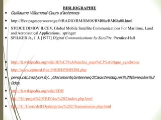 BIBLIOGRAPHIE
 Guillaume Villemaud-Cours d’antennes
 http://f5zv.pagespersoorange.fr/RADIO/RM/RM08/RM08a/RM08a08.html
 STOJCE DIMOV ILCEV, Global Mobile Satellite Communications For Maritime, Land
and Aeronautical Applications, springer
 SPILKER Jr., J. J. [1977] Digital Communications by Satellite. Prentice-Hall
 http://fr.wikipedia.org/wiki/Hi%C3%A9rarchie_num%C3%A9rique_synchrone
 http://www.epinard.free.fr/SDH/PDHSDH.php
 perso.citi.insalyon.fr/.../documents/antennes/2Caracteristiques%20Generales%2
0des.
 http://fr.wikipedia.org/wiki/SDH
 file:///G:/projet%20TRD/doc%202/index.php.html
 file:///C:/Users/dell/Desktop/doc%202/Transmission.php.html
 