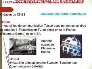 Quelques éléments historiques
1961
Création du CNES
1962
1ers satellites de communication Telstar avec panneaux solaires
et batteries ! Transmission TV en direct entre la France
(Pleumeur-Bodou) et les USA
Telstar
1963
1er satellite géostationnaire Syncom (Synchronous
Communication Satellite)
#
Antenne
cornet de
Pleumeur-
Bodou
1.1.2 L’Evolution des Systèmes des Télécommunications Mobiles
1 INTRODUCTION AU SATELLITE
 