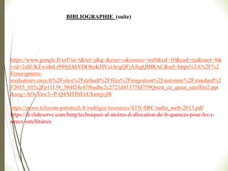 https://www.google.fr/url?sa=t&rct=j&q=&esrc=s&source=web&cd=10&cad=rja&uact=8&
ved=2ahUKEwidnLr989jfAhVDOhoKHVziAogQFjAJegQIBRAC&url=https%3A%2F%2
Fenseignants-
mediateurs.cnes.fr%2Fsites%2Fdefault%2Ffiles%2Fmigration%2Fautomne%2Fstandard%2
F2015_01%2Fp11138_504f24c47f6adbc2c2721d41375fd759Quest_ce_quun_satellite2.ppt
&usg=AOvVaw3--P-Q4XHThEoUkumjvjlS
https://perso.telecom-paristech.fr/rodrigez/resources/STN-SRC/radio_mob-2013.pdf
https://fr.slideserve.com/berg/techniques-al-atoires-d-allocation-de-fr-quences-pour-les-r-
seaux-satellitaires
BIBLIOGRAPHIE (suite)
 
