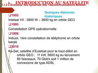 1992
Intelsat VII : 3900 W – 3600 kg en orbite GEO
1995
Constellation GPS opérationnelle
1998
Iridium, 1ère constellation de téléphonie en orbite
basse
2010
Ka-Sat, satellite d’Eutelsat pour le haut-débit en
orbite GEO : 11 kW, 5800 kg au lancement
80 faisceaux, 70 Gbit/s soit 1 million de
connexions de type ADSL
#
Quelques éléments
historiques
1.1.2 L’Evolution des Systèmes des Télécommunications Mobiles
1 INTRODUCTION AU SATELLITE
 