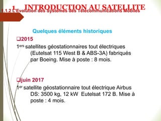 2015
1ers satellites géostationnaires tout électriques
(Eutelsat 115 West B & ABS-3A) fabriqués
par Boeing. Mise à poste : 8 mois.
juin 2017
1er satellite géostationnaire tout électrique Airbus
DS: 3500 kg, 12 kW Eutelsat 172 B. Mise à
poste : 4 mois.
#
Quelques éléments historiques
1.1.2 L’Evolution des Systèmes des Télécommunications Mobiles
1 INTRODUCTION AU SATELLITE
 