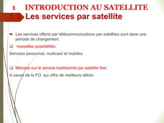1.2. Les services par satellite
 Les services offerts par télécommunications par satellites sont dans une
période de changement.
 nouvelles possibilités:
Services personnel, multicast et mobiles
 Menace sur le service traditionnel par satellite fixe:
A cause de la FO qui offre de meilleurs débits
1 INTRODUCTION AU SATELLITE
 