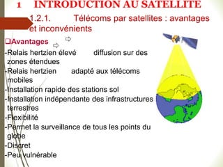 1.2.1. Télécoms par satellites : avantages
et inconvénients
Avantages
-Relais hertzien élevé diffusion sur des
zones étendues
-Relais hertzien adapté aux télécoms
mobiles
-Installation rapide des stations sol
-Installation indépendante des infrastructures
terrestres
-Flexibilité
-Permet la surveillance de tous les points du
globe
-Discret
-Peu vulnérable
#
1 INTRODUCTION AU SATELLITE
 