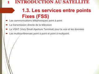 1.3. Les services entre points
Fixes (FSS)
 Les communications téléphoniques point à point
 La transmission directe de la télévision
 Le VSAT (Very Small Aperture Terminal) pour la voix et les données
 Les multiconférences point à point et point à multipoint.
1 INTRODUCTION AU SATELLITE
 
