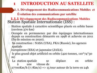 Station Spatiale Internationale (ISS) :
Station spatiale à caractère scientifique placée en orbite basse
(environ 370 km)
Occupée en permanence par des équipages internationaux
depuis sa construction démarrée en 1998 et achevée en 2011
(fin de mission en 2020).
Sa construction : NASA (USA), FKA (Russie), les agences
spatiale
européenne (ESA) et japonaise (JAXA).
le plus grand objet artificiel en orbite (420 tonnes, 110*74*30
m)
La station spatiale se déplace en orbite
à une vitesse de
27700Km/h (7.7Km/s) => 15 tour autour de la terre en 24h
1 INTRODUCTION AU SATELLITE
1.1.1 Développement des Radiocommunications Mobiles
1. 1. Développement des Radiocommunications Mobiles et
Évolution des communications par satellite
 