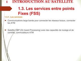 1.3. Les services entre points
Fixes (FSS)
1.3.1. Les services
 Communications large bande pour connecter les réseaux locaux, connecter
les ATM
 Satellite OBP (On board Processing) avec des capacités de routage et de
contrôle, commutateurs ATM
1 INTRODUCTION AU SATELLITE
 