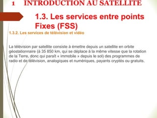 1.3. Les services entre points
Fixes (FSS)
1.3.2. Les services de télévision et vidéo
La télévision par satellite consiste à émettre depuis un satellite en orbite
géostationnaire (à 35 850 km, qui se déplace à la même vitesse que la rotation
de la Terre, donc qui paraît « immobile » depuis le sol) des programmes de
radio et de télévision, analogiques et numériques, payants cryptés ou gratuits.
1 INTRODUCTION AU SATELLITE
 