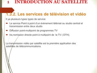 1.3.2. Les services de télévision et vidéo
Il ya plusieurs types types de service:
 Le service Point à point d’un évènement télévisé au studio central et
transmission entre deux studio
 Diffusion point-multipoint de programmes TV
 tra,nsmission directe point à multipoint de la TV ( DTH).
La transmission vidéo par satellite est la première application des
satellites de télécommunications.
1 INTRODUCTION AU SATELLITE
 