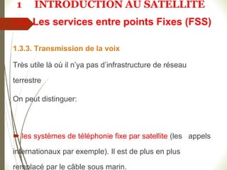 1.3. Les services entre points Fixes (FSS)
1.3.3. Transmission de la voix
Très utile là où il n’ya pas d’infrastructure de réseau
terrestre
On peut distinguer:
 les systèmes de téléphonie fixe par satellite (les appels
internationaux par exemple). Il est de plus en plus
remplacé par le câble sous marin.
1 INTRODUCTION AU SATELLITE
 