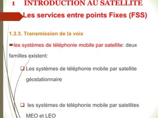 1.3. Les services entre points Fixes (FSS)
1.3.3. Transmission de la voix
les systèmes de téléphonie mobile par satellite: deux
familles existent:
 Les systèmes de téléphonie mobile par satellite
géostationnaire
 les systèmes de téléphonie mobile par satellites
MEO et LEO
1 INTRODUCTION AU SATELLITE
 