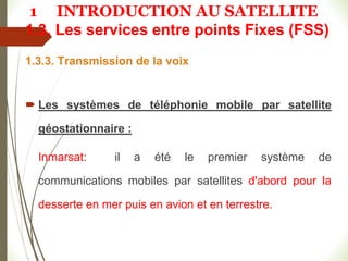 1.3. Les services entre points Fixes (FSS)
1.3.3. Transmission de la voix
 Les systèmes de téléphonie mobile par satellite
géostationnaire :
Inmarsat: il a été le premier système de
communications mobiles par satellites d'abord pour la
desserte en mer puis en avion et en terrestre.
1 INTRODUCTION AU SATELLITE
 