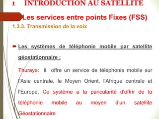 1.3. Les services entre points Fixes (FSS)
1.3.3. Transmission de la voix
 Les systèmes de téléphonie mobile par satellite
géostationnaire :
Thuraya: il offre un service de téléphonie mobile sur
l'Asie centrale, le Moyen Orient, l'Afrique centrale et
l'Europe. Ce système a la paricularité d'offrir de la
téléphonie mobile au moyen d'un satellite
Géostationnaire
1 INTRODUCTION AU SATELLITE
 