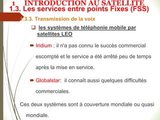 1.3. Les services entre points Fixes (FSS)
1.3.3. Transmission de la voix
 les systèmes de téléphonie mobile par
satellites LEO
 Iridium : il n'a pas connu le succès commercial
escompté et le service a été arrêté peu de temps
après la mise en service.
 Globalstar: il connaît aussi quelques difficultés
commerciales.
Ces deux systèmes sont à couverture mondiale ou quasi
mondiale.
1 INTRODUCTION AU SATELLITE
 
