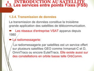 1.3. Les services entre points Fixes (FSS)
1.3.4. Transmission de données
La transmission de données constitue la troisième
grande application des satellites de télécommunication.
 Les réseaux d'entreprise VSAT apparus depuis
1980
 La radiomessagerie:
La radiomessagerie par satellites est un service offert
sur plusieurs satellites GEO comme Inmarsat-C et D,
OmniTracs ou encore EutelTracs. Elle existe aussi sur
des constellations en orbite basse telle OrbComm.
1 INTRODUCTION AU SATELLITE
 