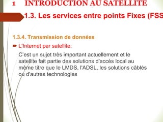 1.3. Les services entre points Fixes (FSS
1.3.4. Transmission de données
 L'Internet par satellite:
C’est un sujet très important actuellement et le
satellite fait partie des solutions d'accès local au
même titre que le LMDS, l'ADSL, les solutions câblés
ou d'autres technologies
1 INTRODUCTION AU SATELLITE
 