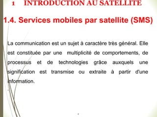#
1.4. Services mobiles par satellite (SMS)
La communication est un sujet à caractère très général. Elle
est constituée par une multiplicité de comportements, de
processus et de technologies grâce auxquels une
signification est transmise ou extraite à partir d'une
information.
.
1 INTRODUCTION AU SATELLITE
 