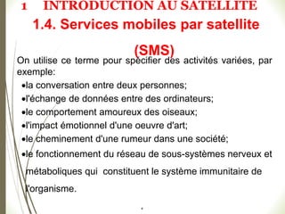 #
1.4. Services mobiles par satellite
(SMS)
On utilise ce terme pour spécifier des activités variées, par
exemple:
la conversation entre deux personnes;
l'échange de données entre des ordinateurs;
le comportement amoureux des oiseaux;
l'impact émotionnel d'une oeuvre d'art;
le cheminement d'une rumeur dans une société;
le fonctionnement du réseau de sous-systèmes nerveux et
métaboliques qui constituent le système immunitaire de
l'organisme.
1 INTRODUCTION AU SATELLITE
 
