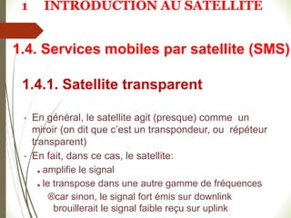 1.4.1. Satellite transparent
• En général, le satellite agit (presque) comme un
miroir (on dit que c’est un transpondeur, ou répéteur
transparent)
• En fait, dans ce cas, le satellite:
■ amplifie le signal
■ le transpose dans une autre gamme de fréquences
®car sinon, le signal fort émis sur downlink
brouillerait le signal faible reçu sur uplink
1.4. Services mobiles par satellite (SMS)
1 INTRODUCTION AU SATELLITE
 