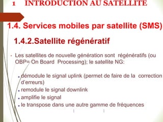 1.4.2.Satellite régénératif
• Les satellites de nouvelle génération sont régénératifs (ou
OBP= On Board Processing); le satellite NG:
■ démodule le signal uplink (permet de faire de la correction
d’erreurs)
■ remodule le signal downlink
■ amplifie le signal
■ le transpose dans une autre gamme de fréquences
1.4. Services mobiles par satellite (SMS)
1 INTRODUCTION AU SATELLITE
 