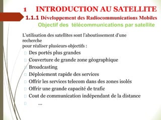 Objectif des télécommunications par satellite
L’utilisation des satellites sont l’aboutissement d’une
recherche
pour réaliser plusieurs objectifs :
Des portés plus grandes
Couverture de grande zone géographique
Broadcasting
Déploiement rapide des services
Offrir les services telecom dans des zones isolés
Offrir une grande capacité de trafic
Cout de communication indépendant de la distance
…
1 INTRODUCTION AU SATELLITE
1.1.1 Développement des Radiocommunications Mobiles
 