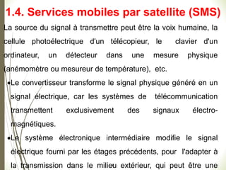 La source du signal à transmettre peut être la voix humaine, la
cellule photoélectrique d'un télécopieur, le clavier d'un
ordinateur, un détecteur dans une mesure physique
(anémomètre ou mesureur de température), etc.
Le convertisseur transforme le signal physique généré en un
signal électrique, car les systèmes de télécommunication
transmettent exclusivement des signaux électro-
magnétiques.
Le système électronique intermédiaire modifie le signal
électrique fourni par les étages précédents, pour l'adapter à
la transmission dans le milieu extérieur, qui peut être une
#
1.4. Services mobiles par satellite (SMS)
 