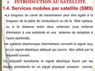 La longueur du canal de transmission peut être égale à la
longueur de la paire de conducteurs ou de la fibre optique,
ou à la distance entre deux antennes (une antenne
d'émission à une extrémité et une antenne de réception à
l'autre extrémité).
le système électronique intermédiaire convertit le signal reçu
en un signal électrique adéquat qui pourra être utilisé par le
dispositif suivant.
Ce dispositif transforme le signal électrique fourni par les
étages précédents en un signal physique: pression sonore,
#
1.4. Services mobiles par satellite (SMS)
1 INTRODUCTION AU SATELLITE
 