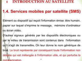Elément ou dispositif qui reçoit l'information émise: être humain,
papier sur lequel s'imprime le message, mémoire d'ordinateur
ou écran vidéo.
D'autres signaux générés par les dispositifs électroniques ou
par le milieu de transmission sont contenus dans l'information
qu'il s'agit de transmettre. On leur donne le nom générique de
bruit. Le bruit représente par conséquent toute l'information non
désirée qui est mélangée à l'information utile, et qui perturbe la
#
1.4. Services mobiles par satellite (SMS)
1 INTRODUCTION AU SATELLITE
 