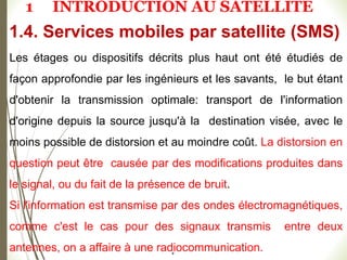 #
Les étages ou dispositifs décrits plus haut ont été étudiés de
façon approfondie par les ingénieurs et les savants, le but étant
d'obtenir la transmission optimale: transport de l'information
d'origine depuis la source jusqu'à la destination visée, avec le
moins possible de distorsion et au moindre coût. La distorsion en
question peut être causée par des modifications produites dans
le signal, ou du fait de la présence de bruit.
Si l'information est transmise par des ondes électromagnétiques,
comme c'est le cas pour des signaux transmis entre deux
antennes, on a affaire à une radiocommunication.
1.4. Services mobiles par satellite (SMS)
1 INTRODUCTION AU SATELLITE
 