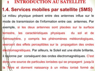 #
Le milieu physique présent entre des antennes influe sur le
mode de transmission de l'information entre ces antennes. Par
exemple, si les deux antennes sont placées sur la surface
terrestre, les caractéristiques physiques du sol et de
l'atmosphère, y compris les phénomènes météorologiques,
exercent des effets perceptibles sur la propagation des ondes
électromagnétiques. Par ailleurs, le Soleil est une étoile brillante,
il rayonne par conséquent des ondes électromagnétiques. C'est
donc une source de particules ionisées qui se propagent jusqu'à
la Terre et donnent naissance à un milieu ionisé formé de
1.4. Services mobiles par satellite (SMS)
1 INTRODUCTION AU SATELLITE
 