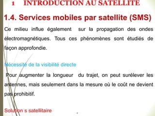 #
Ce milieu influe également sur la propagation des ondes
électromagnétiques. Tous ces phénomènes sont étudiés de
façon approfondie.
Nécessité de la visibilité directe
Pour augmenter la longueur du trajet, on peut surélever les
antennes, mais seulement dans la mesure où le coût ne devient
pas prohibitif.
Solution s satellitaire
1.4. Services mobiles par satellite (SMS)
1 INTRODUCTION AU SATELLITE
 