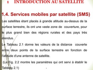 Les satellites étant placés à grande altitude au-dessus de la
surface terrestre, ils ont une vaste zone de couverture, pour
le plus grand bien des régions rurales et des pays très
étendus.
Le Tableau 2.1 donne les valeurs de la distance couverte
entre deux points de la surface terrestre en fonction de
l'altitude d'une antenne de satellite.
(La Fig. 2.2 montre les paramètres qui ont servi à établir le
Tableau 2.1) #
1.4. Services mobiles par satellite (SMS)
1 INTRODUCTION AU SATELLITE
 