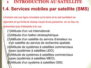 L’horizon est une ligne circulaire où la terre et le ciel semblent se
rejoindre et qui limite le champ visuel d'une personne en un lieu ne
présentant pas d'obstacle à la vue
(1)Altitude d'un vol international.
(2)Altitude d'un ballon stratosphérique.
(3)Altitude d'un satellite du service d'amateur ou
d'un satellite du service de recherche spatiale.
(4)Altitude de systèmes à satellites commerciaux
types (systèmes à satellites LEO).
(5)Altitude de systèmes à satellites commerciaux
types (systèmes à satellites MEO).
(6)Altitude d'un système à satellites OSG.
1.4. Services mobiles par satellite (SMS)
1 INTRODUCTION AU SATELLITE
 