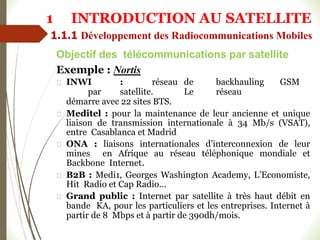 Exemple : Nortis
INWI : réseau de backhauling GSM
par satellite. Le réseau
démarre avec 22 sites BTS.
Meditel : pour la maintenance de leur ancienne et unique
liaison de transmission internationale à 34 Mb/s (VSAT),
entre Casablanca et Madrid
ONA : liaisons internationales d’interconnexion de leur
mines en Afrique au réseau téléphonique mondiale et
Backbone Internet.
B2B : Medi1, Georges Washington Academy, L’Economiste,
Hit Radio et Cap Radio…
Grand public : Internet par satellite à très haut débit en
bande KA, pour les particuliers et les entreprises. Internet à
partir de 8 Mbps et à partir de 390dh/mois.
Objectif des télécommunications par satellite
1 INTRODUCTION AU SATELLITE
1.1.1 Développement des Radiocommunications Mobiles
 