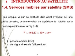 #
Pour chaque valeur de l'altitude d'un objet évoluant sur une
orbite terrestre, on a une valeur de la période de rotation qui a
pour expression (voir la Fig.2. 3):
T 165,87 10–6 a3/2
où:
T : période orbitale (min)
a : demi-grand axe de l'ellipse (km).
1.4. Services mobiles par satellite (SMS)
1 INTRODUCTION AU SATELLITE
 