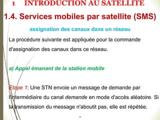 La procédure suivante est appliquée pour la commande
d'assignation des canaux dans ce réseau.
a) Appel émanant de la station mobile
Etape 1: Une STN envoie un message de demande par
l'intermédiaire du canal demande en mode d'accès aléatoire. Si
la transmission du message n'aboutit pas, elle est répétée.
48
1.4. Services mobiles par satellite (SMS)
assignation des canaux dans un réseau
1 INTRODUCTION AU SATELLITE
 