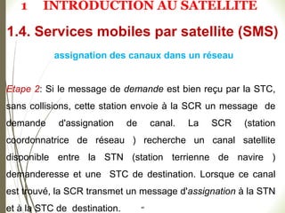Etape 2: Si le message de demande est bien reçu par la STC,
sans collisions, cette station envoie à la SCR un message de
demande d'assignation de canal. La SCR (station
coordonnatrice de réseau ) recherche un canal satellite
disponible entre la STN (station terrienne de navire )
demanderesse et une STC de destination. Lorsque ce canal
est trouvé, la SCR transmet un message d'assignation à la STN
et à la STC de destination. 48
1.4. Services mobiles par satellite (SMS)
assignation des canaux dans un réseau
1 INTRODUCTION AU SATELLITE
 