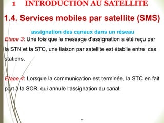 Etape 3: Une fois que le message d'assignation a été reçu par
la STN et la STC, une liaison par satellite est établie entre ces
stations.
Etape 4: Lorsque la communication est terminée, la STC en fait
part à la SCR, qui annule l'assignation du canal.
48
1.4. Services mobiles par satellite (SMS)
assignation des canaux dans un réseau
1 INTRODUCTION AU SATELLITE
 